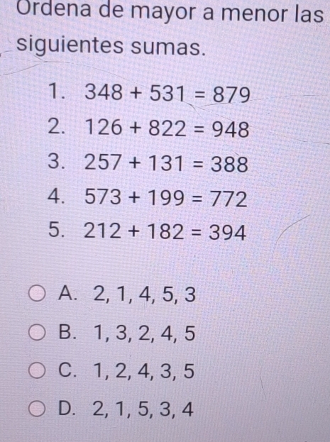 Ordena de mayor a menor las
siguientes sumas.
1. 348+531=879
2. 126+822=948
3. 257+131=388
4. 573+199=772
5. 212+182=394
A. 2, 1, 4, 5, 3
B. 1, 3, 2, 4, 5
C. 1, 2, 4, 3, 5
D. 2, 1, 5, 3, 4