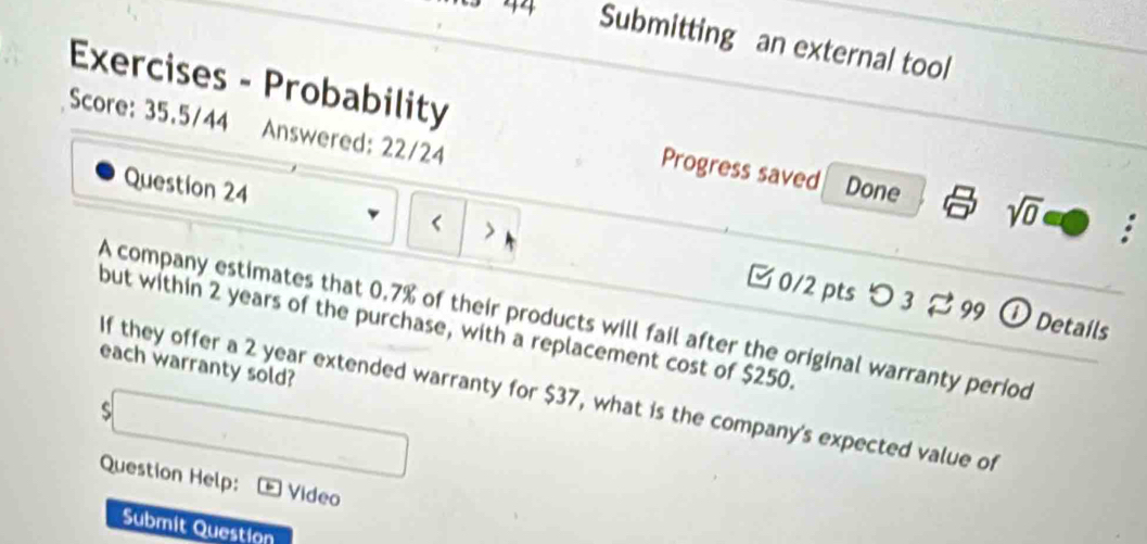 3 44 Submitting an external tool 
Exercises - Probability : 
Score: 35.5/44 Answered: 22/24 
Progress saved Done sqrt(0)
0.7% of their products will fail after the original warranty period 
but within 2 years of the purchase, with a replacement cost of $250. 
each warranty sold? 
If they offer a 2 year extended warranty for $37, what is the company's expected value of 
s 
Question Help: Video 
Submit Question