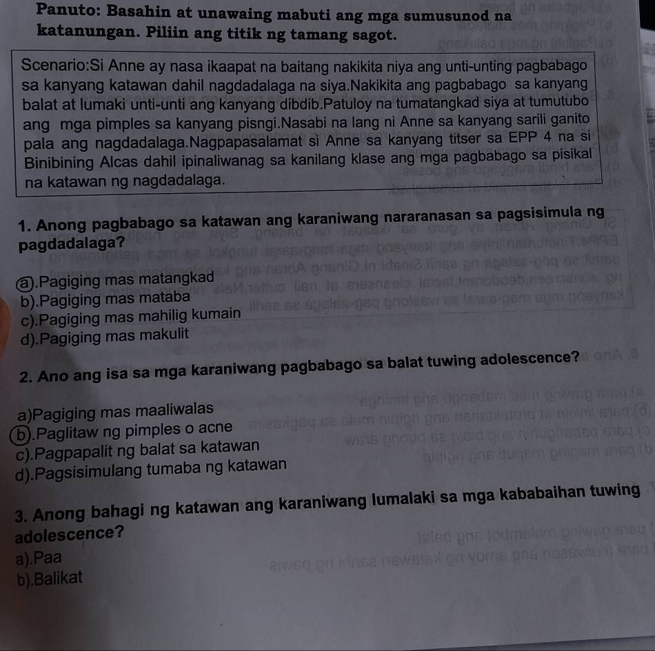 Panuto: Basahin at unawaing mabuti ang mga sumusunod na
katanungan. Piliin ang titik ng tamang sagot.
Scenario:Si Anne ay nasa ikaapat na baitang nakikita niya ang unti-unting pagbabago
sa kanyang katawan dahil nagdadalaga na siya.Nakikita ang pagbabago sa kanyang
balat at lumaki unti-unti ang kanyang dibdib.Patuloy na tumatangkad siya at tumutubo
ang mga pimples sa kanyang pisngi.Nasabi na lang ni Anne sa kanyang sarili ganito
pala ang nagdadalaga.Nagpapasalamat si Anne sa kanyang titser sa EPP 4 na si
Binibining Alcas dahil ipinaliwanag sa kanilang klase ang mga pagbabago sa pisikal
na katawan ng nagdadalaga.
1. Anong pagbabago sa katawan ang karaniwang nararanasan sa pagsisimula ng
pagdadalaga?
a).Pagiging mas matangkad
b).Pagiging mas mataba
c).Pagiging mas mahilig kumain
d).Pagiging mas makulit
2. Ano ang isa sa mga karaniwang pagbabago sa balat tuwing adolescence?
a)Pagiging mas maaliwalas
b).Paglitaw ng pimples o acne
c).Pagpapalit ng balat sa katawan
d).Pagsisimulang tumaba ng katawan
3. Anong bahagi ng katawan ang karaniwang lumalaki sa mga kababaihan tuwing
adolescence?
a).Paa
b).Balikat