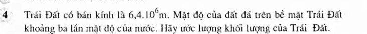 Trái Đất có bán kính là 6, 4.10^6m. Mật độ của đất đá trên bề mặt Trái Đất 
khoảng ba lần mật độ của nước. Hãy ước lượng khối lượng của Trái Đất.