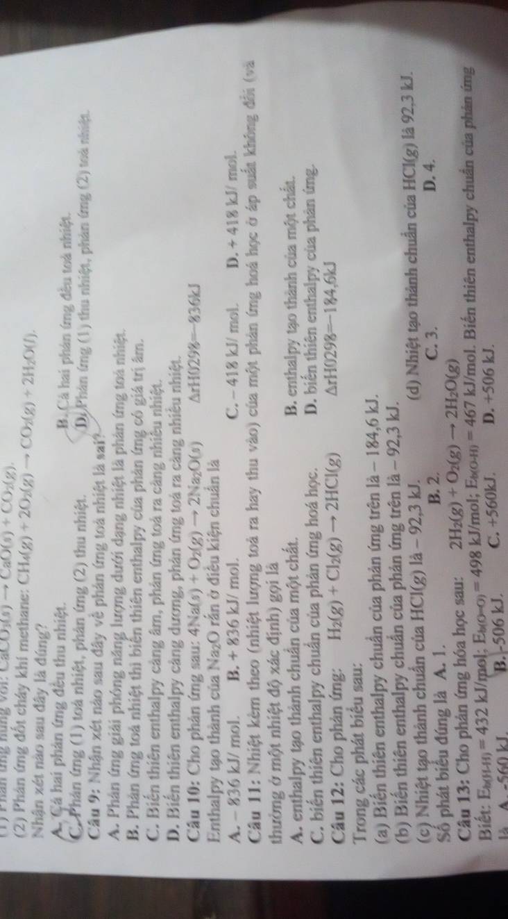 CaCO_3(s)to CaO(s)+CO_2(g)
(2) Phản ứng đốt cháy khí methane: CH_4(g)+2O_2(g)to CO_2(g)+2H_2O(l).
Nhận xét nào sau đây là đúng?
A. Cá hai phản ứng đều thu nhiệt. B. Cá hai phản ứng đều toà nhiệt.
C. Phản ứng (1) toà nhiệt, phản ứng (2) thu nhiệt. Di Phân ứng (1) thu nhiệt, phản ứng (2) toà nhiệt.
Câu 9: Nhận xét nào sau đây về phản ứng toà nhiệt là sai?
A. Phân ứng giải phóng năng lượng dưới dạng nhiệt là phản ứng toá nhiệt.
B. Phản ứng toà nhiệt thì biển thiên enthalpy của phản ứng có giá trị âm.
C. Biển thiên enthalpy cảng âm, phản ứng toả ra cảng nhiêu nhiệt.
D. Biến thiên enthalpy càng dương, phản ứng toá ra càng nhiều nhiệt.
Câu 10: Cho phản ứng sau: 4Na(s)+O_2(g)to 2Na_2O(s) △ rH0298=-836kJ
Enthalpy tạo thành của Na₂O rẫn ở điều kiện chuẩn là
A. - 836 kJ/ mol. B. + 836 kJ/ mol. C. - 418 kJ/ mol. D. + 418 kJ/ mol.
Câu 11: Nhiệt kèm theo (nhiệt lượng toả ra hay thu vào) của một phản ứng hoá học ở áp suất không đôi (và
thường ở một nhiệt độ xác định) gọi là
A. enthalpy tạo thành chuẩn của một chất. B. enthalpy tạo thành của một chất.
C. biến thiên enthalpy chuẩn của phản ứng hoá học. D. biển thiên enthalpy của phản ứng
Câu 12: Cho phản ứng: H_2(g)+Cl_2(g)to 2HCl(g) △ rH0298=-184,6kJ
Trong các phát biểu sau:
(a) Biến thiên enthalpy chuẩn của phản ứng trên là - 184,6 kJ.
(b) Biến thiên enthalpy chuẩn của phản ứng trên là - 92,3 kJ.
(c) Nhiệt tạo thành chuẩn của HCl(g) là - 92,3 kJ. (d) Nhiệt tạo thành chuân của HCl(g) là 92,3 kJ.
Số phát biểu đúng là A. 1.
B. 2. C. 3. D. 4.
Câu 13: Cho phản ứng hóa học sau: 2H_2(g)+O_2(g)to 2H_2O(g)
Biết: E_b(H-H)=432 kJ/mol; E_b(O=O)=498 kJ/mol; E_b(O-H)=467 * kJ/mol. Biến thiên enthalpy chuân của phản ứng
A -560 kL B. -506 kJ. C. +560kJ. D. +506 kJ.