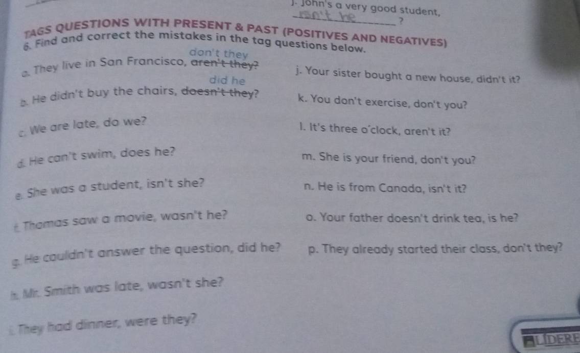 John's a very good student, 
_ 
? 
TAGS QUESTIONS WITH PRESENT & PAST (POSITIVES AND NEGATIVES) 
6. Find and correct the mistakes in the tag questions below. 
don't they 
. They live in San Francisco, aren't they? j. Your sister bought a new house, didn't it? 
did he 
. He didn't buy the chairs, doesn't they? k. You don't exercise, don't you? 
. We are late, do we? 
I. It's three o'clock, aren't it? 
d. He can't swim, does he? 
m. She is your friend, don't you? 
e. She was a student, isn't she? 
n. He is from Canada, isn't it? 
Thamas saw a movie, wasn't he? o. Your father doesn't drink tea, is he? 
g. He couldn't answer the question, did he? p. They already started their class, don't they? 
h. Mr. Smith was late, wasn't she? 
i. They had dinner, were they? 
ALDERE