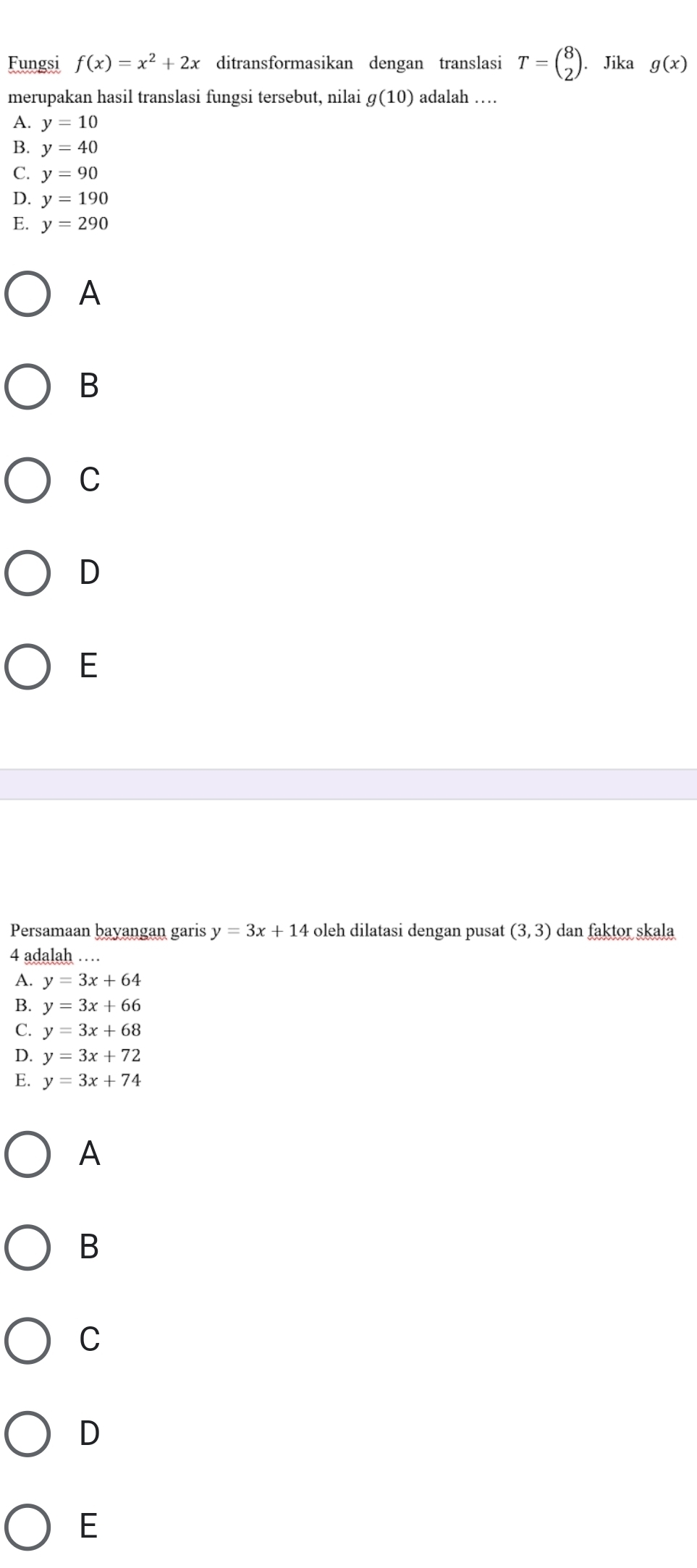 Fungsi f(x)=x^2+2x ditransformasikan dengan translasi T=beginpmatrix 8 2endpmatrix. . Jika g(x)
merupakan hasil translasi fungsi tersebut, nilai g(10) adalah …
A. y=10
B. y=40
C. y=90
D. y=190
E. y=290
A
B
C
D
E
Persamaan bayangan garis y=3x+14 oleh dilatasi dengan pusat (3,3) dan faktor skala
4 adalah …
A. y=3x+64
B. y=3x+66
C. y=3x+68
D. y=3x+72
E. y=3x+74
A
B
C
D
E