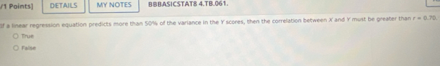 DETAILS MY NOTES BBBASICSTAT8 4.TB.061.
If a linear regression equation predicts more than 50% of the variance in the Y scores, then the correlation between X and Y must be greater than r=0.70
True
False