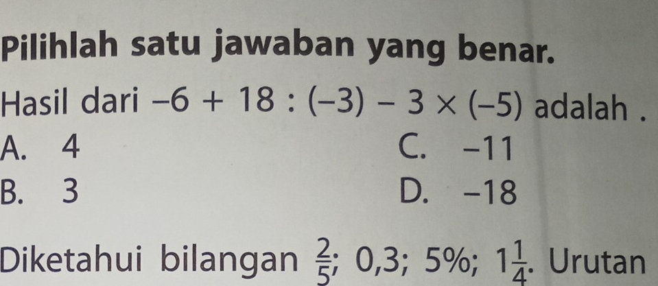 Pilihlah satu jawaban yang benar.
Hasil dari -6+18:(-3)-3* (-5) adalah .
A. 4 C. -11
B. 3 D. -18
Diketahui bilangan  2/5 ; 0, 3; 5%; 1 1/4 . Urutan