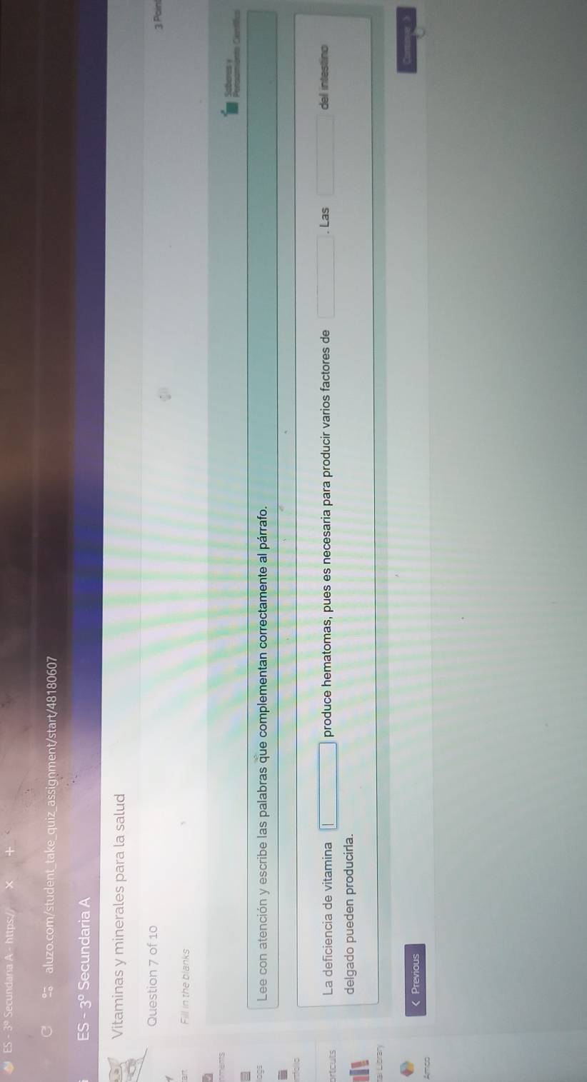 ES - 3º Secundaria A - https:// > 
aluzo.com/student_take_quiz_assignment/start/48180607 
ES-3° Secundaria A 
Vitaminas y minerales para la salud 
Question 7 of 10 
3 Paint 
Fill in the blanks 
oberes ! 
Lee con atención y escribe las palabras que complementan correctamente al párrafo. 
rtcuts La deficiencia de vitamina produce hematomas, pues es necesaria para producir varios factores de . Las del intestino 
delgado pueden producirla. 
al Líbrar 
《 Previous 
Amão