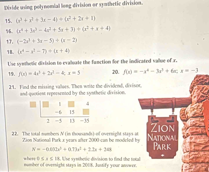 Divide using polynomial long division or synthetic division. 
15. (x^3+x^2+3x-4)/ (x^2+2x+1)
16. (x^4+3x^3-4x^2+5x+3)/ (x^2+x+4)
17. (-2x^3+3x-5)/ (x-2)
18. (x^4-x^2-7)/ (x+4)
Use synthetic division to evaluate the function for the indicated value of x. 
19. f(x)=4x^3+2x^2-4; x=5
20. f(x)=-x^4-3x^3+6x; x=-3
21. Find the missing values. Then write the dividend, divisor, 
and quotient represented by the synthetic division. 
Zion 
22. The total numbers N (in thousands) of overnight stays at National 
Zion National Park x years after 2000 can be modeled by
N=-0.032x^3+0.73x^2+2.2x+248
Park 
where 0≤ x≤ 18. Use synthetic division to find the total 
number of overnight stays in 2018. Justify your answer.