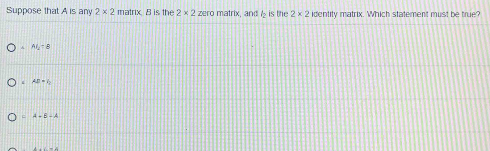 Suppose that A is any 2* 2 matrix, B is the 2* 2 zero matrix, and l_2 is the 2* 2 identity matrix. Which statement must be true?
A AI_2=B
AB=l_2
A+B=A