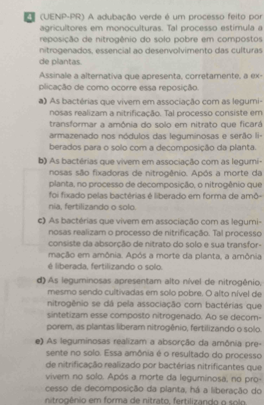 (UENP-PR) A adubação verde é um processo feito por
agricultores em monoculturas. Tal processo estimula a
reposição de nitrogênio do solo pobre em compostos
nitrogenados, essencial ao desenvolvimento das culturas
de plantas.
Assinale a alternativa que apresenta, corretamente, a ex-
plicação de como ocorre essa reposição.
a) As bactérias que vivem em associação com as legumi-
nosas realizam a nitrificação. Tal processo consiste em
transformar a amônia do solo em nitrato que ficará
armazenado nos nódulos das leguminosas e serão Ii-
berados para o solo com a decomposição da planta.
b) As bactérias que vivem em associação com as legumi-
nosas são fixadoras de nitrogênio. Após a morte da
planta, no processo de decomposição, o nitrogênio que
foi fixado pelas bactêrias é liberado em forma de amô-
nia, fertilizando o solo.
c) As bactérias que vivem em associação com as legumi-
nosas realizam o processo de nitrificação. Tal processo
consiste da absorção de nitrato do solo e sua transfor-
mação em amônia. Após a morte da planta, a amônia
é liberada, fertilizando o solo.
d) As leguminosas apresentam alto nível de nitrogênio,
mesmo sendo cultivadas em solo pobre. O alto nível de
nitrogênio se dá pela associação com bactérias que
sintetizam esse composto nitrogenado. Ao se decom-
porem, as plantas liberam nitrogênio, fertilizando o solo.
e) As leguminosas realizam a absorção da amônia pre-
sente no solo. Essa amônia é o resultado do processo
de nitrificação realizado por bactérias nitrificantes que
vivem no solo. Após a morte da leguminosa, no pro-
cesso de decomposição da planta, há a liberação do
nitrogênio em forma de nitrato, fertilizando o solo