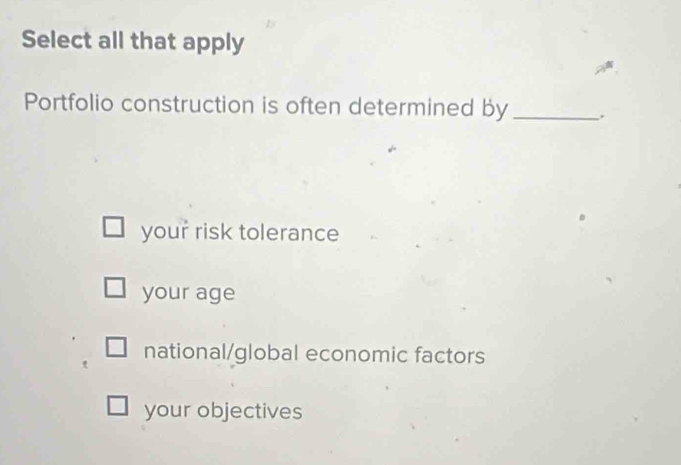 Select all that apply
Portfolio construction is often determined by _.
your risk tolerance
your age
national/global economic factors
your objectives