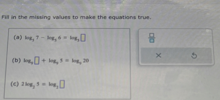 Fill in the missing values to make the equations true. 
(a) log _57-log _56=log _5□  □ /□   
× 
(b) log _9□ +log _95=log _920
(c) 2log _25=log _2□