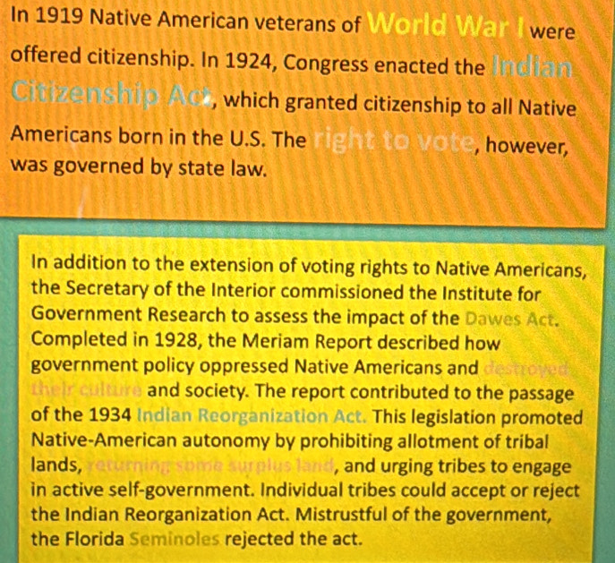 In 1919 Native American veterans of World War I were 
offered citizenship. In 1924, Congress enacted the 
, which granted citizenship to all Native 
Americans born in the U.S. The vote, however, 
was governed by state law. 
In addition to the extension of voting rights to Native Americans, 
the Secretary of the Interior commissioned the Institute for 
Government Research to assess the impact of the Dawes Act. 
Completed in 1928, the Meriam Report described how 
government policy oppressed Native Americans and 
and society. The report contributed to the passage 
of the 1934 Indian Reorganization Act. This legislation promoted 
Native-American autonomy by prohibiting allotment of tribal 
lands, , and urging tribes to engage 
in active self-government. Individual tribes could accept or reject 
the Indian Reorganization Act. Mistrustful of the government, 
the Florida Seminoles rejected the act.