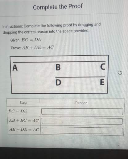 Complete the Proof
Instructions: Complete the following proof by dragging and
dropping the correct reason into the space provided.
Given: BC=DE
Prove: AB+DE=AC
A
B
C
D
E