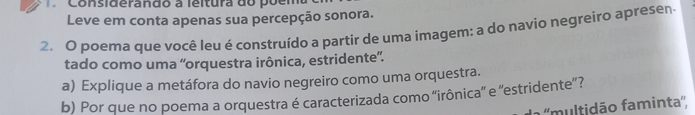 Considerando a leitura do poema 
Leve em conta apenas sua percepção sonora. 
2. O poema que você leu é construído a partir de uma imagem: a do navio negreiro apresen 
tado como uma 'orquestra irônica, estridente”. 
a) Explique a metáfora do navio negreiro como uma orquestra. 
b) Por que no poema a orquestra é caracterizada como “irônica” e 'estridente”? 
''multidão faminta'',