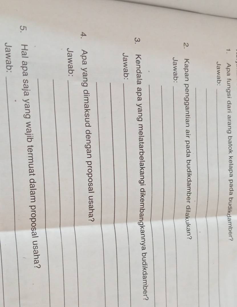 Apa fungsi dari arang batok kelapa pada budik amber? 
Jawab: 
_ 
_ 
_ 
2. Kapan penggantian air pada budikdamber dilakukan? 
Jawab: 
_ 
_ 
_ 
_ 
3. Kendala apa yang melatarbelakangi dikembangkannya budikdamber? 
Jawab: 
_ 
_ 
_ 
4. Apa yang dimaksud dengan proposal usaha? 
_ 
Jawab: 
_ 
_ 
5. Hal apa saja yang wajib termuat dalam proposal usaha? 
_ 
Jawab: