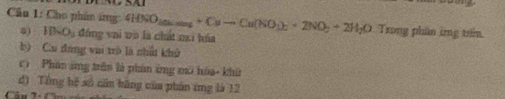 Cn 1: Cho phân ứng 4HNO_3(s)to +Cuto Cu (NO_3)_2+2NO_2+2H_2O Trong phân ứng trm. 
5) HBSC5 đóng vai vô là chất mai hóa 
b) Cu đang vui trò là chấi khở 
C Phân ứng trên là phản ứng mô hóa- khi 
độ Tổng hệ số cân băng của phản ing là 12
Cân