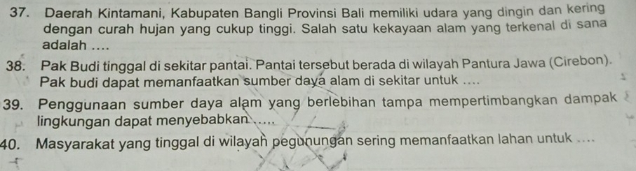 Daerah Kintamani, Kabupaten Bangli Provinsi Bali memiliki udara yang dingin dan kering 
dengan curah hujan yang cukup tinggi. Salah satu kekayaan alam yang terkenal di sana 
adalah .... 
38. Pak Budi tinggal di sekitar pantai. Pantai tersebut berada di wilayah Pantura Jawa (Cirebon). 
Pak budi dapat memanfaatkan sumber daya alam di sekitar untuk .... 
39. Penggunaan sumber daya alạm yang berlebihan tampa mempertimbangkan dampak 
lingkungan dapat menyebabkan 
40. Masyarakat yang tinggal di wilayah pegunungan sering memanfaatkan lahan untuk