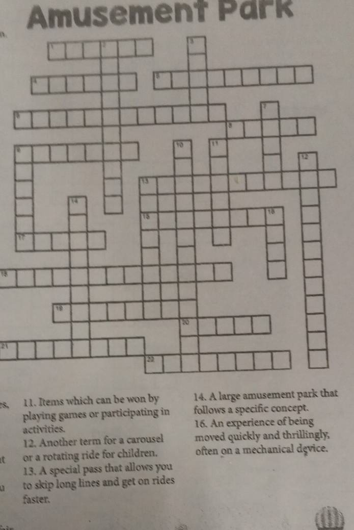 Amusement Park 
a 
21 
S. 11. Items which can be won by 14. A large amusement park that 
playing games or participating in follows a specific concept. 
activities. 16. An experience of being 
12. Another term for a carousel moved quickly and thrillingly, 
or a rotating ride for children. often on a mechanical dęvice. 
13. A special pass that allows you 
to skip long lines and get on rides. 
faster.