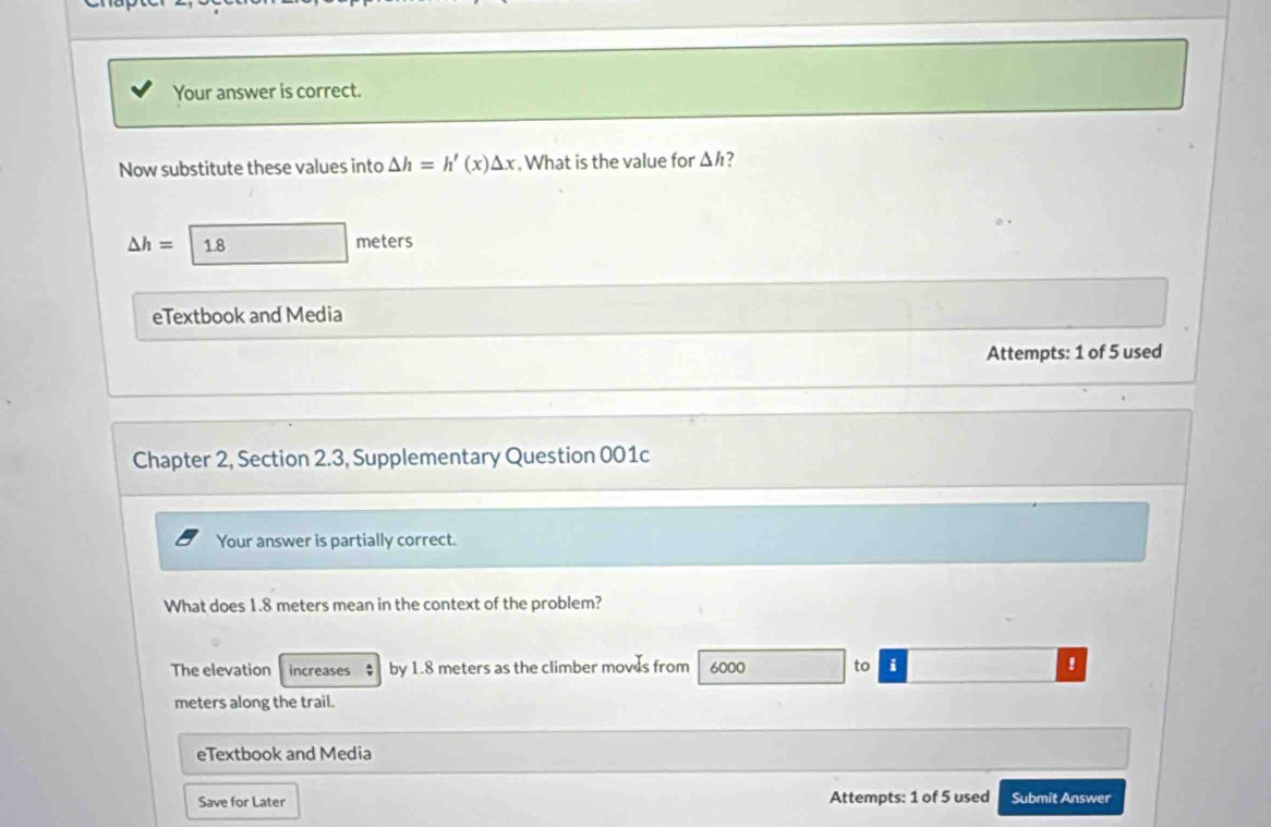 Your answer is correct.
Now substitute these values into △ h=h'(x)△ x. What is the value for △ h 2
△ h= 1.8 meters
eTextbook and Media
Attempts: 1 of 5 used
Chapter 2, Section 2.3, Supplementary Question 001c
Your answer is partially correct.
What does 1.8 meters mean in the context of the problem?
The elevation increases $ by 1.8 meters as the climber moves from 6000 to i !
meters along the trail.
eTextbook and Media
Save for Later Attempts: 1 of 5 used Submit Answer