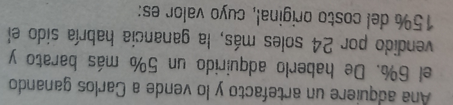 Ana adquiere un artefacto y lo vende a Carlos ganando 
el 6%. De haberlo adquirido un 5% más barato y 
vendido por 24 soles más, la ganancia habría sido el
15% del costo original, cuyo valor es: