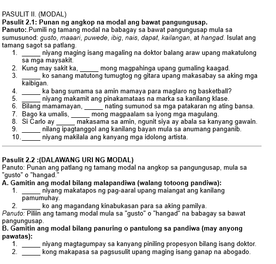 PASULIT II. (MODAL)
Pasulit 2.1: Punan ng angkop na modal ang bawat pangungusap.
Panuto: Pumili ng tamang modal na babagay sa bawat pangungusap mula sa
sumusunod: gusto, maaari, puwede, ibig, nais, dapat, kailangan, at hangad. Isulat ang
tamang sagot sa patlang.
1. _niyang maging isang magaling na doktor balang araw upang makatulong
sa mga maysakit.
2. Kung may sakit ka, _mong magpahinga upang gumaling kaagad.
3. _ko sanang matutong tumugtog ng gitara upang makasabay sa aking mga
kaibigan.
4. _ka bang sumama sa amin mamaya para maglaro ng basketball?
5. _niyang makamit ang pinakamataas na marka sa kanilang klase.
6. Bilang mamamayan, _nating sumunod sa mga patakaran ng ating bansa.
7. Bago ka umalis. _mong magpaalam sa iyong mga magulang.
8. Si Carlo ay _makasama sa amin, ngunit siya ay abala sa kanyang gawain.
9. _nilang ipagtanggol ang kanilang bayan mula sa anumang panganib.
10. _niyang makilala ang kanyang mga idolong artista.
Pasulit 2.2 :(DALAWANG URI NG MODAL)
Panuto: Punán ang patlang ng tamang modal na angkop sa pangungusap, mula sa
"gusto" o "hangad."
A. Gamitin ang modal bilang malapandiwa (walang totoong pandiwa):
1. _niyang makatapos ng pag-aaral upang maiangat ang kanilang
pamumuhay.
2. _ko ang magandang kinabukasan para sa aking pamilya.
Panuto: Piliin ang tamang modal mula sa "gusto" o "hangad" na babagay sa bawat
pangungusap.
B. Gamitin ang modal bilang panuring o pantulong sa pandiwa (may anyong
pawatas):
1. _niyang magtagumpay sa kanyang piniling propesyon bilang isang doktor.
2. _kong makapasa sa pagsusulit upang maging isang ganap na abogado.