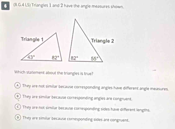 (8.G.4 L5) Triangles 1 and 2 have the angle measures shown.
Which statement about the triangles is true?
A They are not similar because corresponding angles have different angle measures.
B) They are similar because corresponding angles are congruent.
c) They are not similar because corresponding sides have different lengths.
D) They are similar because corresponding sides are congruent.