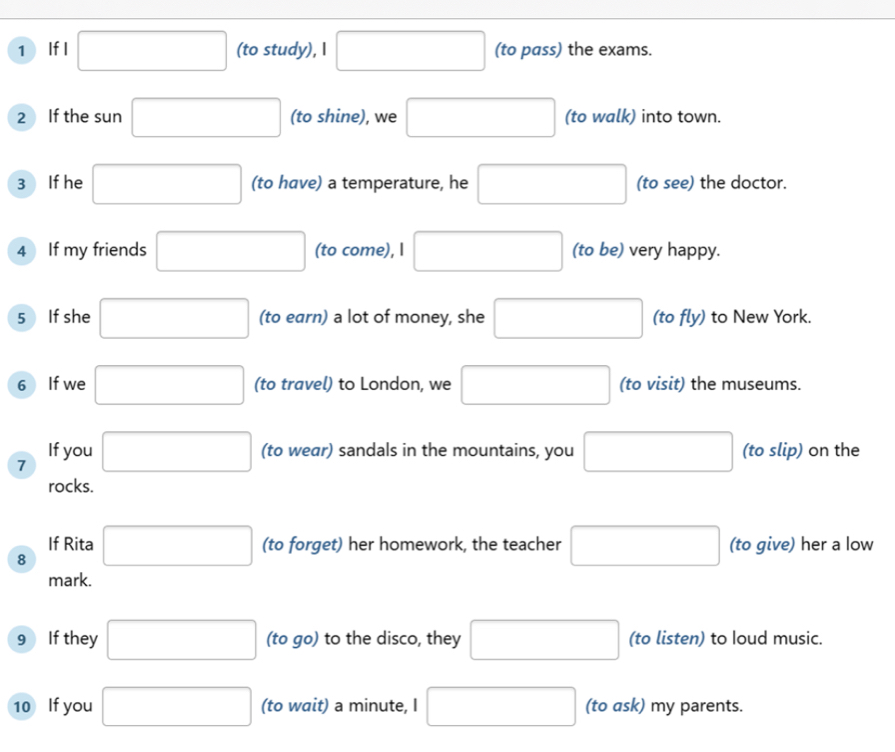 If I □ (to study), I □ (to pass) the exams. 
2 If the sun □ (to shine), we □ (to walk) into town. 
3 If he □ (to have) a temperature, he □ (to see) the doctor. 
4 If my friends □ (to come), I □ (to be) very happy. 
5 If she □ (to earn) a lot of money, she □ (to fly) to New York. 
6 If we □ (to travel) to London, we □ (to visit) the museums. 
If you 
7 □ (to wear) sandals in the mountains, you □ (to slip) on the 
rocks. 
If Rita 
8 □ (to forget) her homework, the teacher □ (to give) her a low 
mark. 
9 If they □ (to go) to the disco, they □ (to listen) to Ioud music. 
10 If you □ (to wait) a minute, I □ (to ask) my parents.