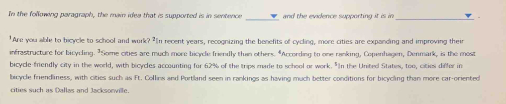 In the following paragraph, the main idea that is supported is in sentence and the evidence supporting it is in . 
¹Are you able to bicycle to school and work ?^2 In recent years, recognizing the benefits of cycling, more cities are expanding and improving their 
infrastructure for bicycling. ³Some cities are much more bicycle friendly than others. “According to one ranking, Copenhagen, Denmark, is the most 
bicycle-friendly city in the world, with bicycles accounting for 62% of the trips made to school or work. "In the United States, too, cities differ in 
bicycle friendliness, with cities such as Ft. Collins and Portland seen in rankings as having much better conditions for bicycling than more car-oriented 
cities such as Dallas and Jacksonville.