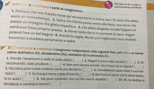 Altri esercizi di recupero e 
98 Individome sottolinea i verbi al congiuntivo. 
potenziamento sull eBook 
1. Pensavo che mio fratello fosse qui ad aspettarmi e invece non c’è; temo che abbia 
avuto un contrattempo. 2. Spero che Diletta possa venire alla festa; non vorrei che 
avesse un impegno che glielo impedisca. 3. Che abbia sbagliato strada? Eppure mi 
sembrava fosse proprio questa. 4. Vorrei tanto che tu mi portassi al mare: magari 
potessi fare un bel bagno! 5. Purché lo voglia, Nicolò può migliorare i suoi risultati. 
Incominci a studiare seriamente e vedrá. 
99 > Individua e sottolinea i congiuntivi indipendenti nelle seguenti frasi, poi indica se hanno 
valore dubitativo (D), desiderativo (De), esortativo (E) o concessivo (C). 
1. Prenda l’ascensore e vada al sesto piano. (_ ) 2. Magari ti avessi dato ascolto! ( ) 3. Mi 
raccomando, siate prudenti. (_ ) 4. Non sono ancora arrivati: che il treno sia in ritardo? ( 
5. Facciano pure come credono, tanto poi decido io. (_ ) 6. Che abbiamo capito male il suo indi- 
rizzo? (_ ) 7. Scriva qui nome e data di nascita. (_ 8. Non trovo lo zaino: che lo abbia lascia- 
to in auto? (_ ) 9. Sia pure contento: non sa che cosa lo aspetta! (_ ) 10. Ah, se Andrea si 
decidesse a cambiare lavoro! (_