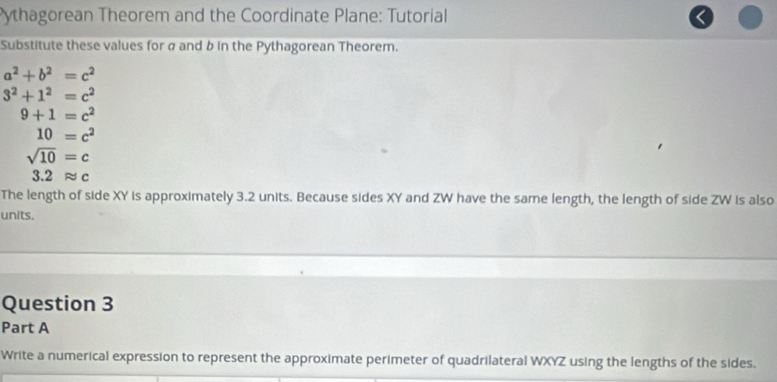 Pythagorean Theorem and the Coordinate Plane: Tutorial 
Substitute these values for σ and b in the Pythagorean Theorem.
a^2+b^2=c^2
3^2+1^2=c^2
9+1=c^2
10=c^2
sqrt(10)=c
3. 2 approx c
The length of side XY is approximately 3.2 units. Because sides XY and ZW have the same length, the length of side ZW is also 
units. 
Question 3 
Part A 
Write a numerical expression to represent the approximate perimeter of quadrilateral WXYZ using the lengths of the sides.