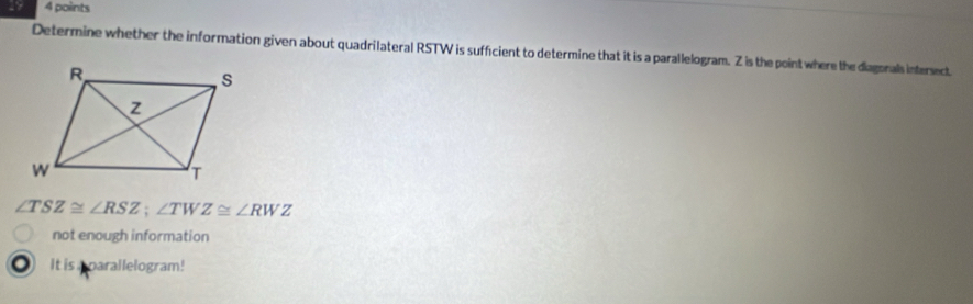 Determine whether the information given about quadrilateral RSTW is sufficient to determine that it is a parallelogram. Z is the pointwhere the diagonals intersect
∠ TSZ≌ ∠ RSZ; ∠ TWZ≌ ∠ RWZ
not enough information
。 It is parallelogram!