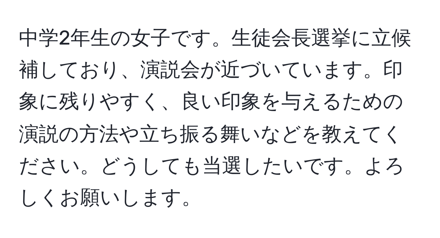 中学2年生の女子です。生徒会長選挙に立候補しており、演説会が近づいています。印象に残りやすく、良い印象を与えるための演説の方法や立ち振る舞いなどを教えてください。どうしても当選したいです。よろしくお願いします。