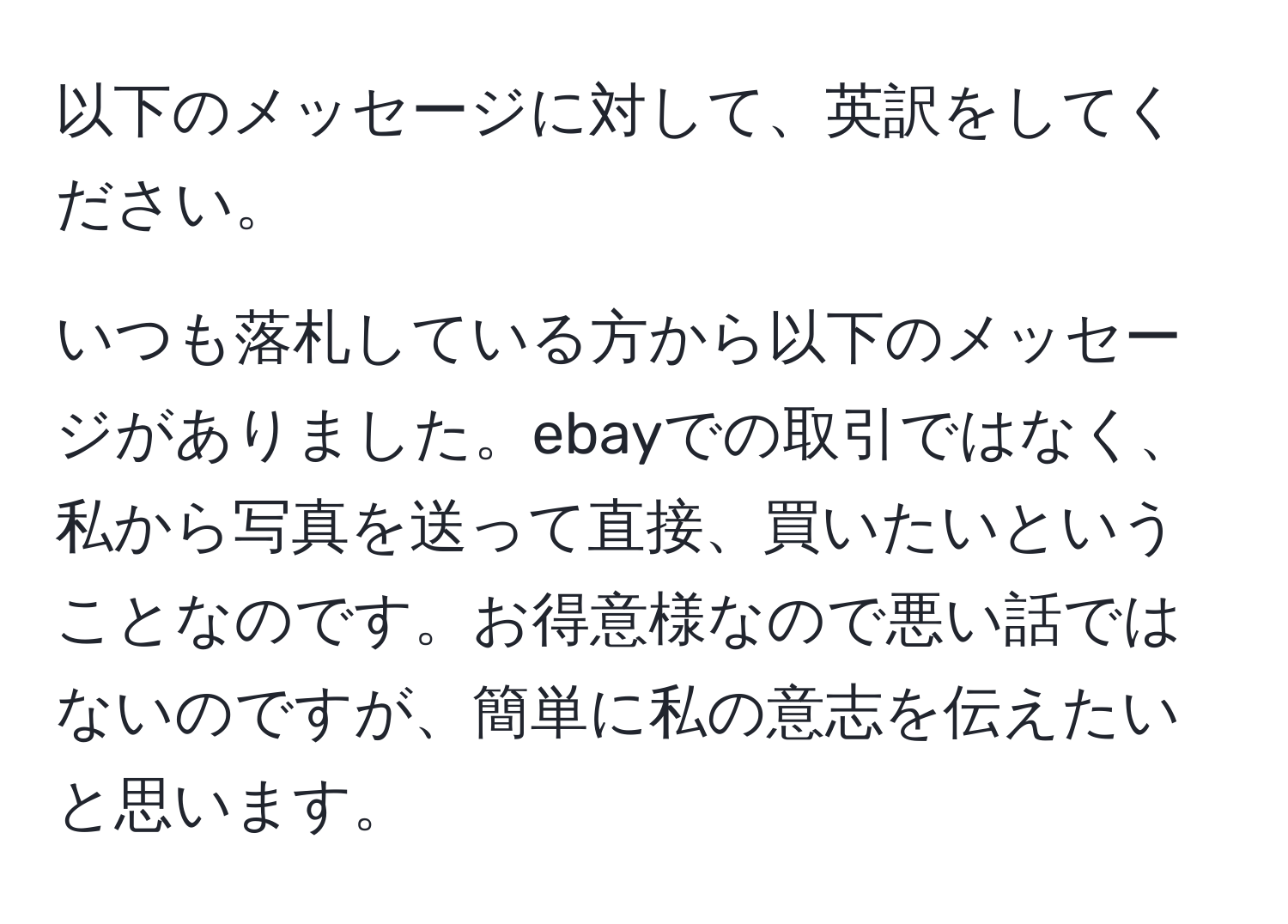 以下のメッセージに対して、英訳をしてください。

いつも落札している方から以下のメッセージがありました。ebayでの取引ではなく、私から写真を送って直接、買いたいということなのです。お得意様なので悪い話ではないのですが、簡単に私の意志を伝えたいと思います。