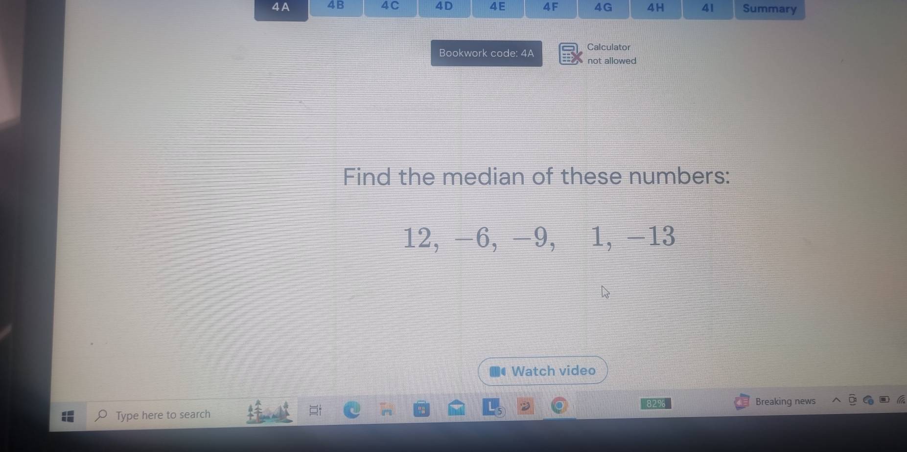 A 4B 4C 4D 4E 4F 4G 4H 41 Summary 
Bookwork code: 4A 
Calculator 
not allowed 
Find the median of these numbers:
12, -6, −9, 1, -13
Watch video 
2% 
Breaking news 
Type here to search