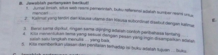 Jawablah pertanyaan berikut! 
1. Jurnal ilmiah, situs web resmi pemerintah, buku referensi adalah sumber resmi untuk 
mencari 
E. 
2. Kalimat yang terdiri dari klausa utama dan klausa subordinat disebut dengan kalimat 
3. Berat sama dipikul, ringan sama dijinjing adalah contoh peribahasa tentang ... . 
4. Kita menentukan tema yang sesuai dengan pesan yang ingin disampaikan adalah 
salah satu langkah menulis .. . yang baik. 
5. Kita memberikan ulasan dan penilaian terhadap isi buku adalah tujuan … buku.