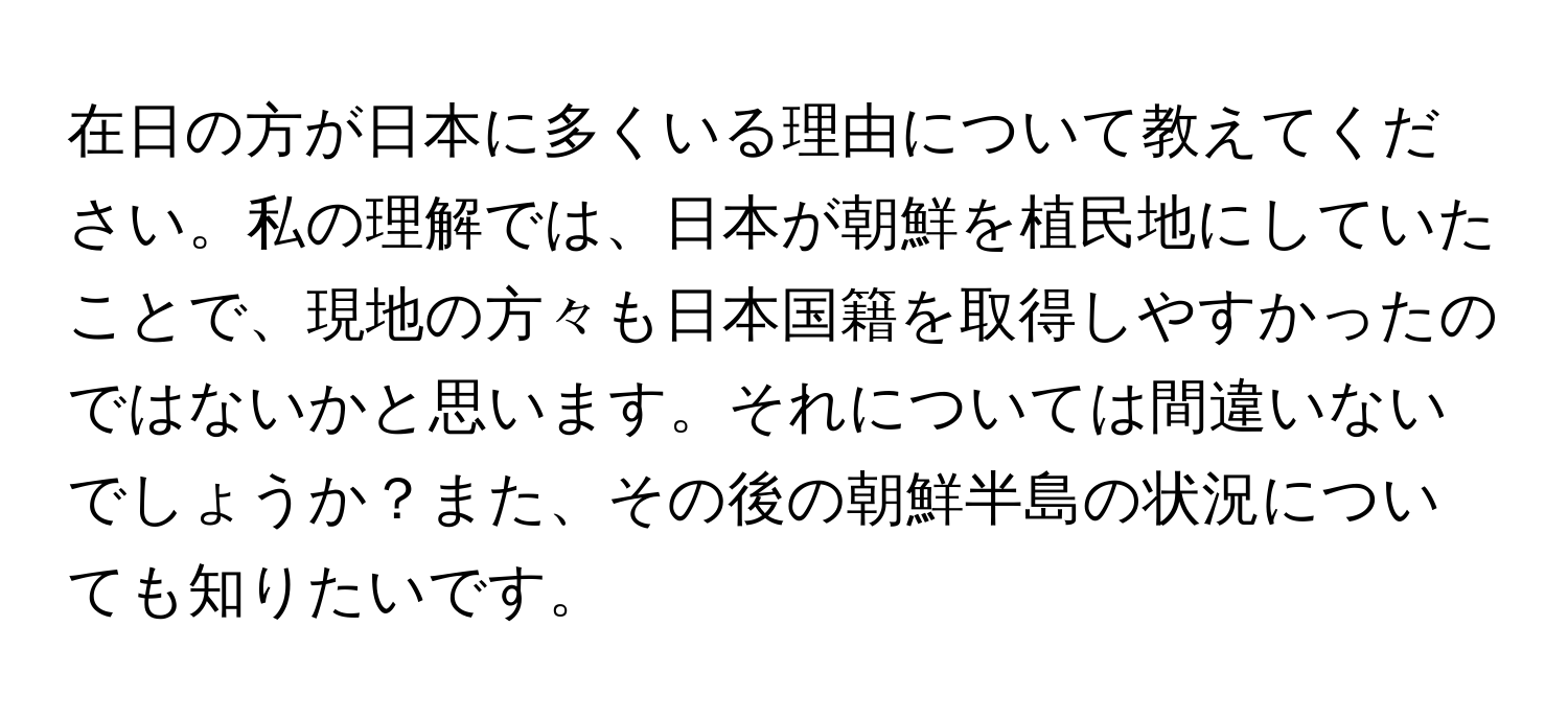 在日の方が日本に多くいる理由について教えてください。私の理解では、日本が朝鮮を植民地にしていたことで、現地の方々も日本国籍を取得しやすかったのではないかと思います。それについては間違いないでしょうか？また、その後の朝鮮半島の状況についても知りたいです。