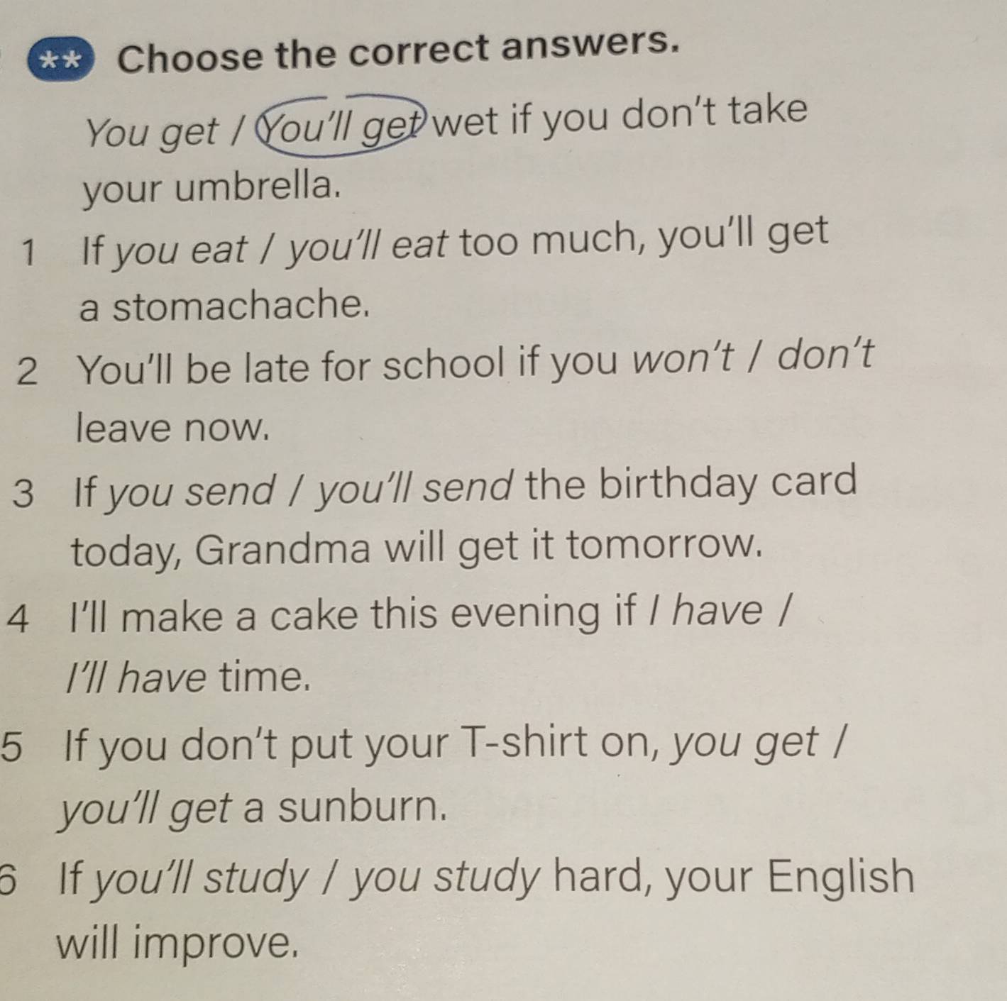 Choose the correct answers. 
You get / You'll get wet if you don't take 
your umbrella. 
1 If you eat / you’ll eat too much, you’ll get 
a stomachache. 
2 You’ll be late for school if you won’t / don’t 
leave now. 
3 If you send / you’ll send the birthday card 
today, Grandma will get it tomorrow. 
4 I'll make a cake this evening if I have / 
I’ll have time. 
5 If you don't put your T-shirt on, you get / 
you’ll get a sunburn. 
6 If you’ll study / you study hard, your English 
will improve.