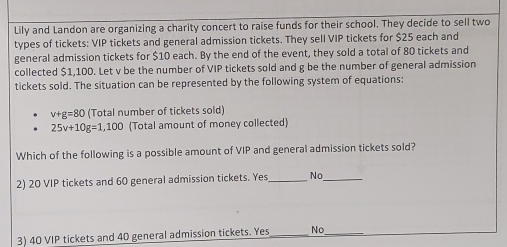 Lily and Landon are organizing a charity concert to raise funds for their school. They decide to sell two
types of tickets: VIP tickets and general admission tickets. They sell VIP tickets for $25 each and
general admission tickets for $10 each. By the end of the event, they sold a total of 80 tickets and
collected $1,100. Let v be the number of VIP tickets sold and g be the number of general admission
tickets sold. The situation can be represented by the following system of equations:
v+g=80 (Total number of tickets sold)
25v+10g=1,100 (Total amount of money collected)
Which of the following is a possible amount of VIP and general admission tickets sold?
2) 20 VIP tickets and 60 general admission tickets. Yes_ No_
3) 40 VIP tickets and 40 general admission tickets. Yes_ No_