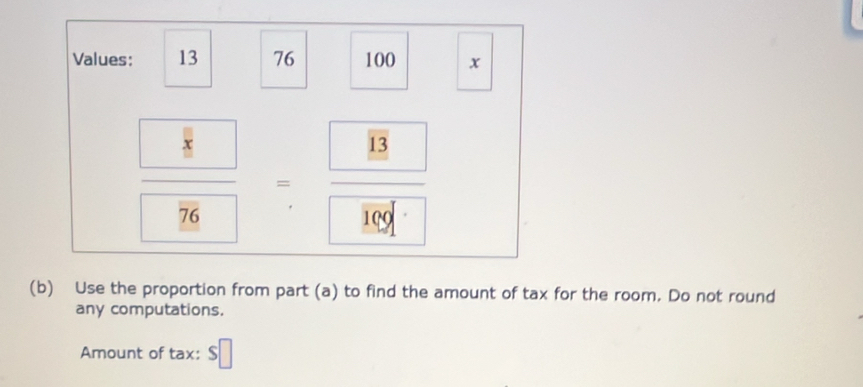 Values: 13 76 100 x
frac 
(b) Use the proportion from part (a) to find the amount of tax for the room. Do not round 
any computations. 
Amount of tax: $□