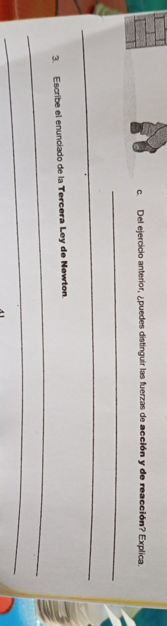 Del ejercicio anterior, ¿puedes distinguir las fuerzas de acción y de reacción? Explica. 
_ 
_ 
3. Escribe el enunciado de la Terçera Ley de Newton. 
_ 
_