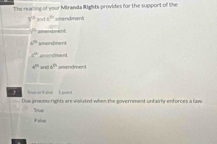 The reading of your Miranda Rights provides for the support of the
5^(th) and 6^(th) amendment
5^(th) amendment
6^(th) amendment
4^(th) amendment
4^(th) and 6^(th) amendment
7 True or False 1 point
Due process rights are violated when the government unfairly enforces a law.
True
False