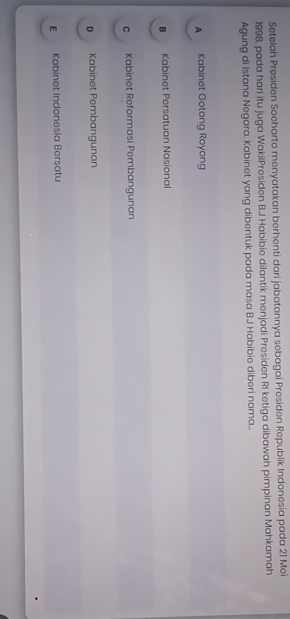 Setelah Presiden Soeharto menyatakan berhenti dari jabatannya sebagai Presiden Republik Indonesia pada 21 Mei
1998, pada hari itu juga WakilPresiden B.J Habibie dilantik menjadi Presiden RI ketiga dibawah pimpinan Mahkamah
Agung di Istana Negara. Kabinet yang dibentuk pada masa B.J Habibie diberi nama..
A Kabinet Gotong Royong
B Kabinet Persatuan Nasional
c Kabinet Reformasi Pembangunan
D Kabinet Pembangunan
E Kabinet Indonesia Bersatu