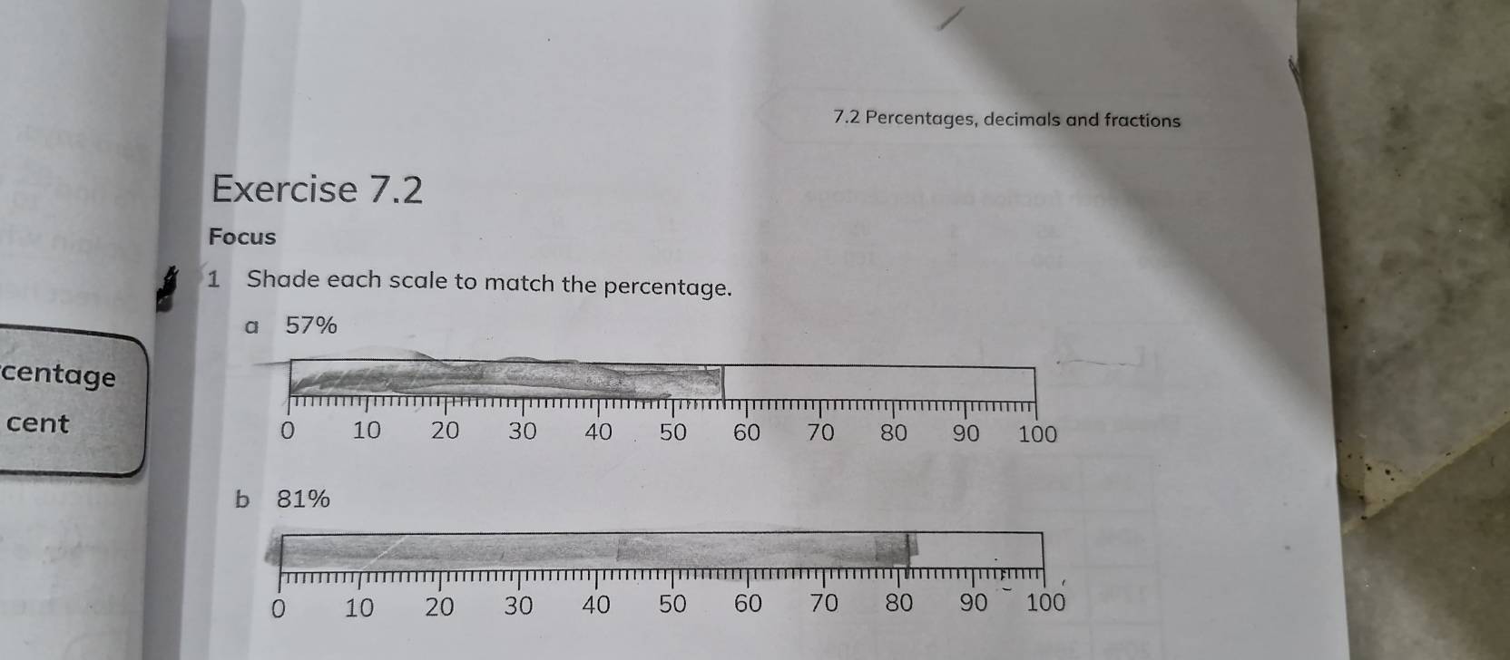 7.2 Percentages, decimals and fractions 
Exercise 7.2 
Focus 
1 Shade each scale to match the percentage. 
a 57%
centage 80 90 100
cent 10 20 30 40 50 60 70
0
b 81%
0 10 20 30 40 50 60 70 80 90 100