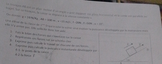 Le tronçon AB est un plan incliné d'un anglé « par rapport au plai hocizontal et la corde est parallele au 
trajet. Sur ce tronçon, la caisse se déplace à la vitesse constante v. 
On donne 
Une élève de la classe de g=10N/Kg, AB=100m; v=15m/s; f=20N; F=50N; u=15°. 1^(the) D qui a suivi la scène veut évaluer la puissance développée par le manœuvre mais 
elle n'y arrive pas. Elle sollicite donc ton aide 
1- Fais le bilan des forces qui s'exercent sur la caisse F 
2- Représente ces forces sur un schéma clair 
3- Exprime puis calcule le travail de chacune de ces forces. 
v 
4 - Exprime puis calcule la puissance instantanée développée par : 
B 
4-1- le poids de la caisse α 
4-2-la force F