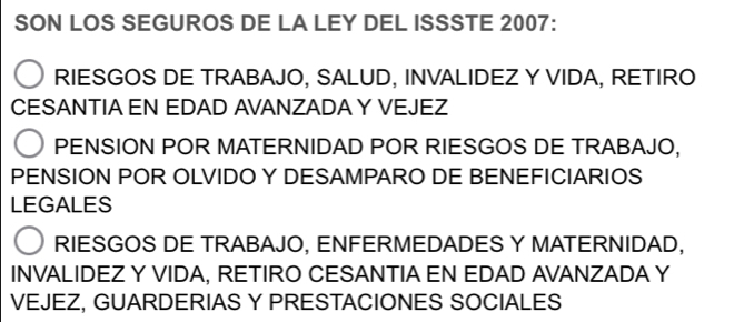 SON LOS SEGUROS DE LA LEY DEL ISSSTE 2007:
RIESGOS DE TRABAJO, SALUD, INVALIDEZ Y VIDA, RETIRO
CESANTIA EN EDAD AVANZADA Y VEJEZ
PENSION POR MATERNIDAD POR RIESGOS DE TRABAJO,
PENSION POR OLVIDO Y DESAMPARO DE BENEFICIARIOS
LEGALES
RIESGOS DE TRABAJO, ENFERMEDADES Y MATERNIDAD,
INVALIDEZ Y VIDA, RETIRO CESANTIA EN EDAD AVANZADA Y
VEJEZ, GUARDERIAS Y PRESTACIONES SOCIALES