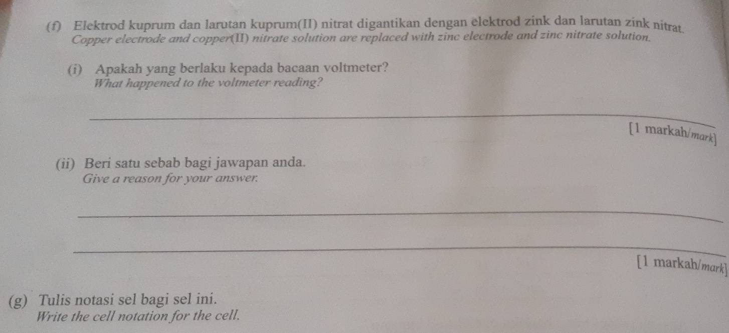 Elektrod kuprum dan larutan kuprum(II) nitrat digantikan dengan elektrod zink dan larutan zink nitrat. 
Copper electrode and copper(II) nitrate solution are replaced with zinc electrode and zinc nitrate solution. 
(i) Apakah yang berlaku kepada bacaan voltmeter? 
What happened to the voltmeter reading? 
_ 
[1 markah/mark] 
(ii) Beri satu sebab bagi jawapan anda. 
Give a reason for your answer. 
_ 
_ 
[1 markah/mark] 
(g) Tulis notasi sel bagi sel ini. 
Write the cell notation for the cell.