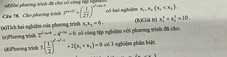 (d)Hai phường trình đã cho có cùng tập nghiệll.
Câu 78. Cho phương trình 3^(6x+27)=( 1/27 )^x^2+3x-3 có hai nghiệm x_1, x_2(x_1 . 
(a)Tích hai nghiệm của phương trình x_1x_2=6. (b)Giá trị x_1^(2+x_1^2=10. 
(c)Phương trình 2^x^2)+x+8-4^(1-2x)=0 có cùng tập nghiệm với phương trình đã cho.
(d)Phương trình 5.( 1/2 )^x^3-x^2-1+2(x_1+x_2)=0 có 3 nghiệm phân biệt.