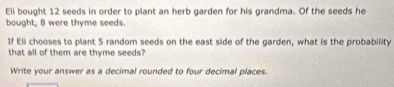 Eli bought 12 seeds in order to plant an herb garden for his grandma. Of the seeds he 
bought, 8 were thyme seeds. 
If Eli chooses to plant 5 random seeds on the east side of the garden, what is the probability 
that all of them are thyme seeds? 
Write your answer as a decimal rounded to four decimal places.