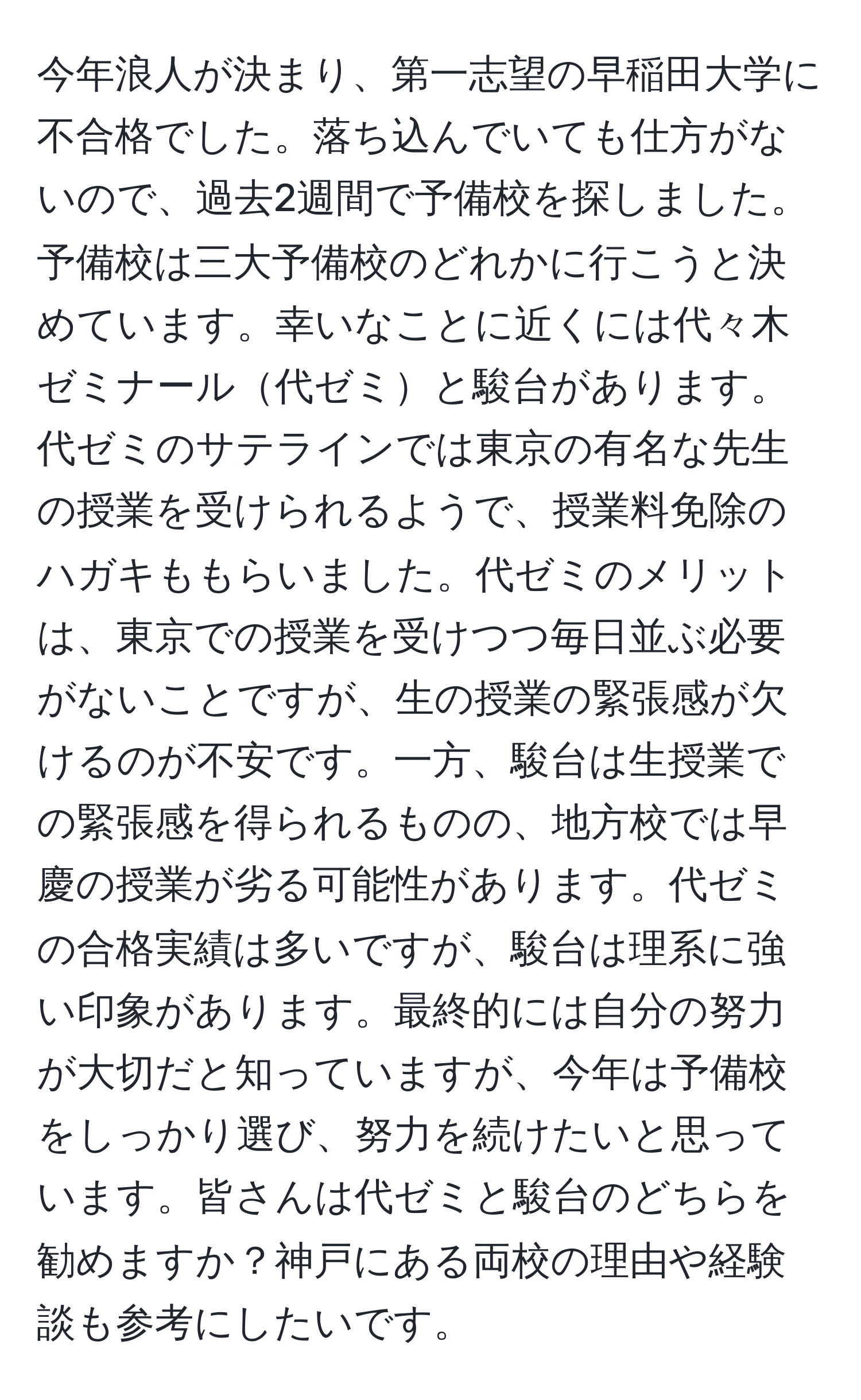 今年浪人が決まり、第一志望の早稲田大学に不合格でした。落ち込んでいても仕方がないので、過去2週間で予備校を探しました。予備校は三大予備校のどれかに行こうと決めています。幸いなことに近くには代々木ゼミナール代ゼミと駿台があります。代ゼミのサテラインでは東京の有名な先生の授業を受けられるようで、授業料免除のハガキももらいました。代ゼミのメリットは、東京での授業を受けつつ毎日並ぶ必要がないことですが、生の授業の緊張感が欠けるのが不安です。一方、駿台は生授業での緊張感を得られるものの、地方校では早慶の授業が劣る可能性があります。代ゼミの合格実績は多いですが、駿台は理系に強い印象があります。最終的には自分の努力が大切だと知っていますが、今年は予備校をしっかり選び、努力を続けたいと思っています。皆さんは代ゼミと駿台のどちらを勧めますか？神戸にある両校の理由や経験談も参考にしたいです。