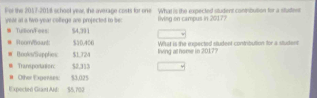 For the 2017-2018 school year, the average costs for one What is the expected student contrbution for a student
year at a two-year college are projected to be: living on campus in 20177 
TuitionFees: $4,391
RoonBoard: $10,406 What is the expected student contribution for a student 
Books/Supplies: $1.724 living at home in 2017? 
B Transportation: $2,313
Other Expenses: $3,025
Expected Grant Aid: $5,702